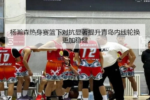 杨瀚森热身赛篮下对抗显著提升青岛内线轮换更加稳健（hth）